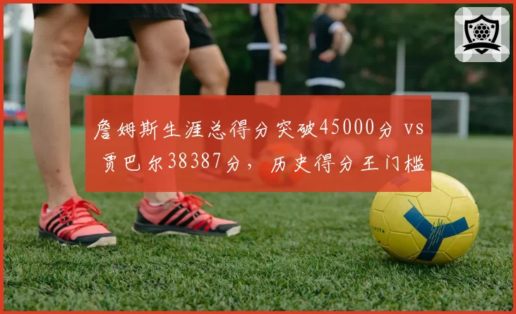 詹姆斯生涯总得分突破45000分 vs 贾巴尔38387分，历史得分王门槛再提升