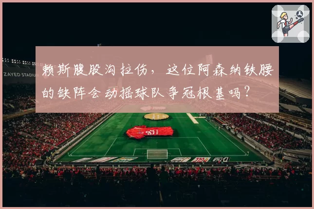 赖斯腹股沟拉伤,这位阿森纳铁腰的缺阵会动摇球队争冠根基吗?