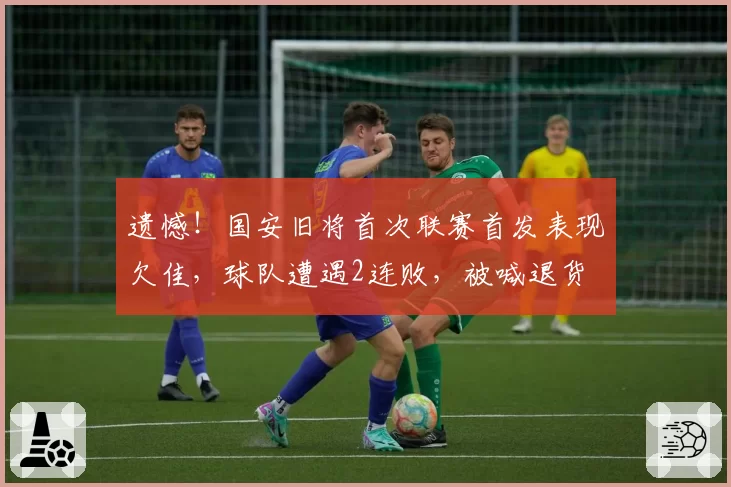 遗憾！国安旧将首次联赛首发表现欠佳，球队遭遇2连败，被喊退货