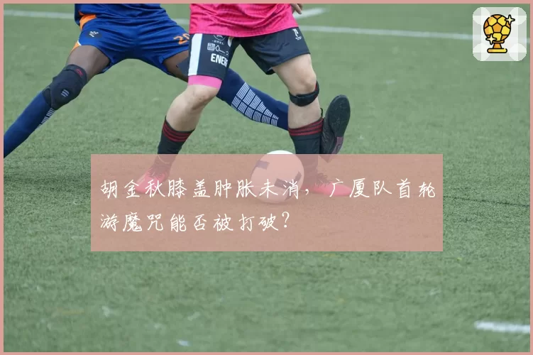 胡金秋膝盖肿胀未消，广厦队首轮游魔咒能否被打破？