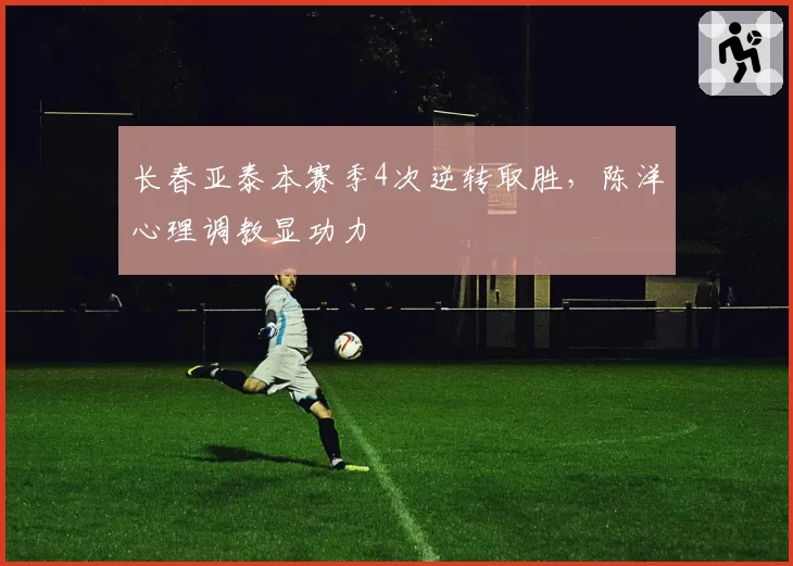 长春亚泰本赛季4次逆转取胜，陈洋心理调教显功力