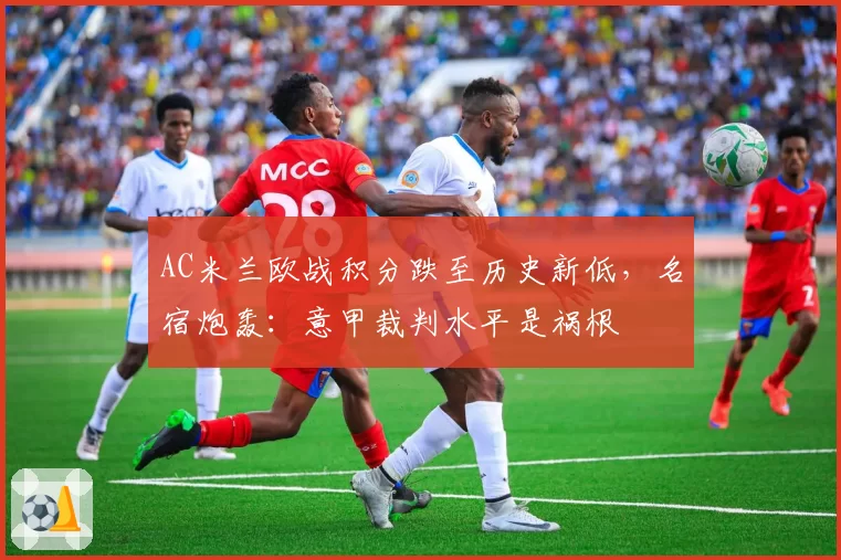 AC米兰欧战积分跌至历史新低，名宿炮轰：意甲裁判水平是祸根