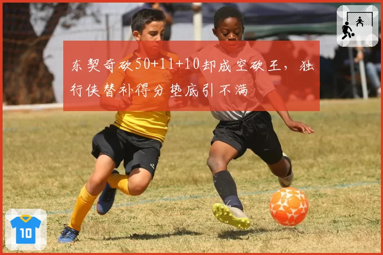 东契奇砍50+11+10却成空砍王,独行侠替补得分垫底引不满