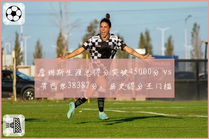 詹姆斯生涯总得分突破45000分 vs 贾巴尔38387分，历史得分王门槛再提升