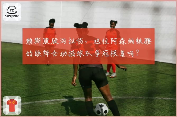 赖斯腹股沟拉伤,这位阿森纳铁腰的缺阵会动摇球队争冠根基吗?