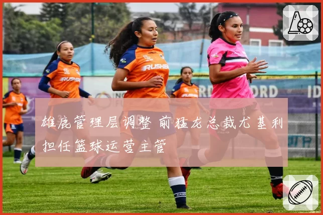 雄鹿管理层调整 前猛龙总裁尤基利担任篮球运营主管