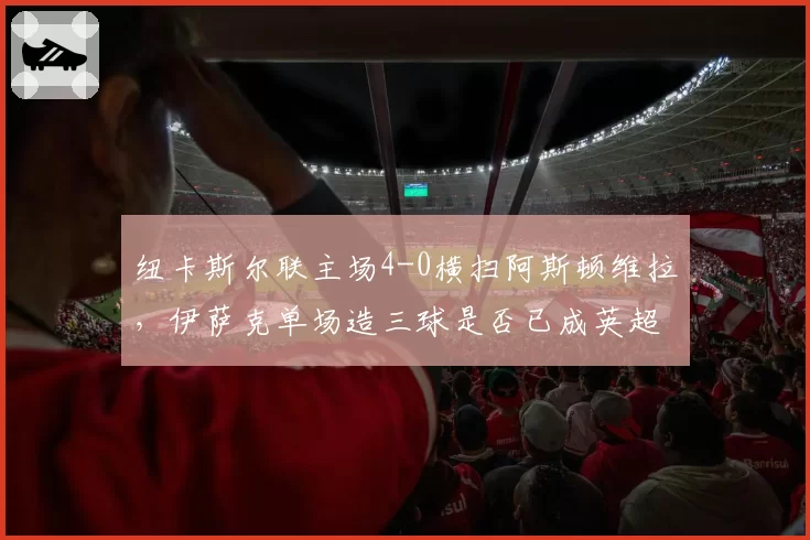 纽卡斯尔联主场4-0横扫阿斯顿维拉，伊萨克单场造三球是否已成英超新星？