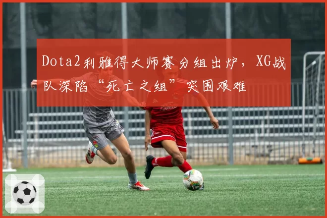 Dota2利雅得大师赛分组出炉，XG战队深陷“死亡之组”突围艰难