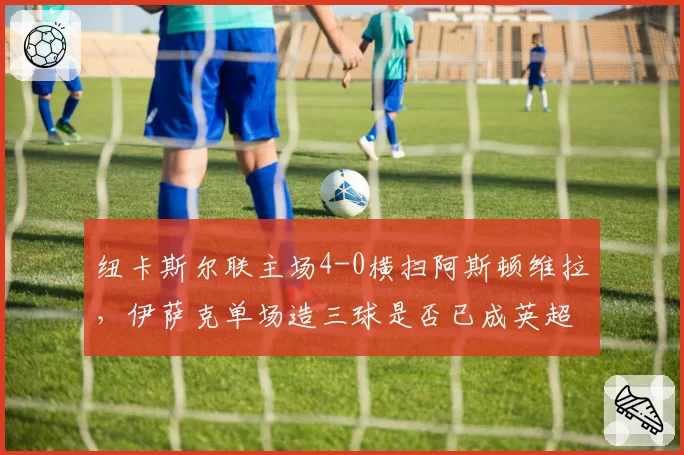 纽卡斯尔联主场4-0横扫阿斯顿维拉，伊萨克单场造三球是否已成英超新星？
