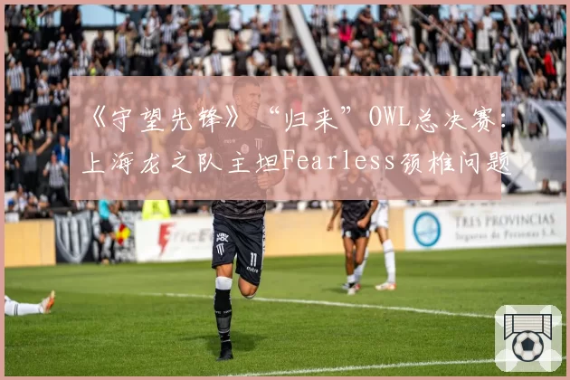 《守望先锋》“归来”OWL总决赛：上海龙之队主坦Fearless颈椎问题，连冠征程遭遇致命打击