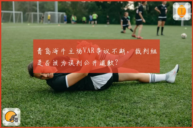 青岛海牛主场VAR争议不断,裁判组是否该为误判公开道歉?