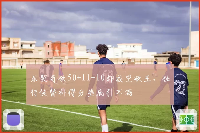 东契奇砍50+11+10却成空砍王,独行侠替补得分垫底引不满