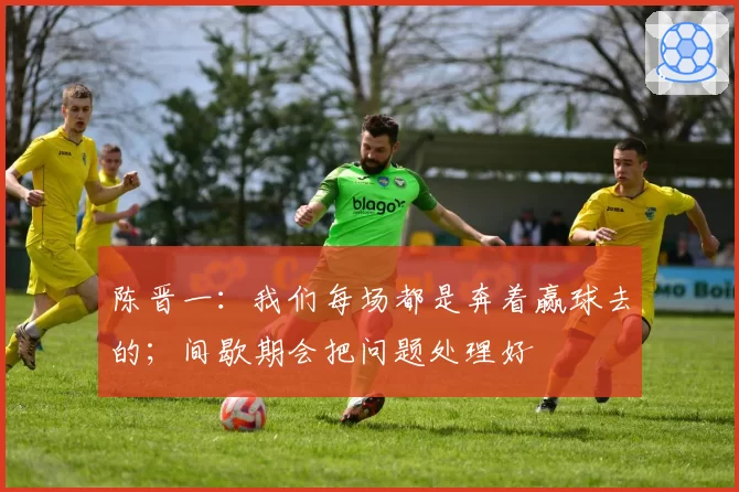 陈晋一:我们每场都是奔着赢球去的;间歇期会把问题处理好