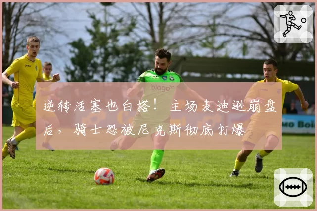 逆转活塞也白搭！主场麦迪逊崩盘后，骑士恐被尼克斯彻底打爆