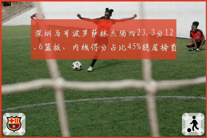 深圳马可波罗萨林杰场均23.3分12.6篮板，内线得分占比45%稳居榜首