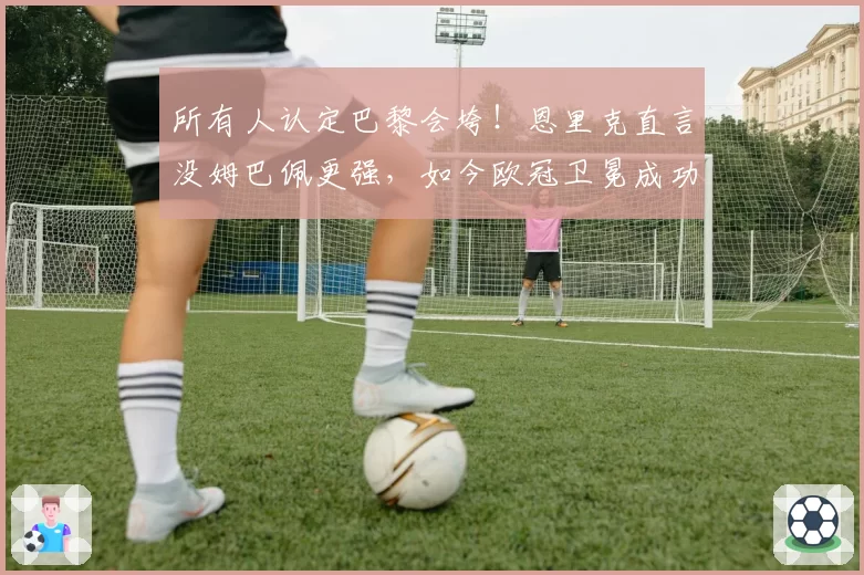 所有人认定巴黎会垮!恩里克直言没姆巴佩更强,如今欧冠卫冕成功