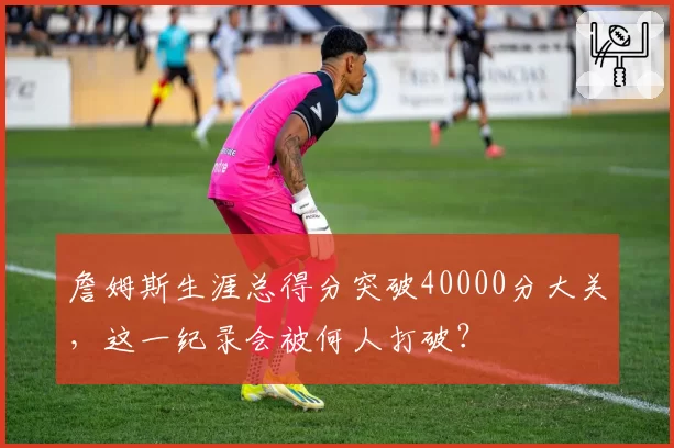 詹姆斯生涯总得分突破40000分大关,这一纪录会被何人打破?
