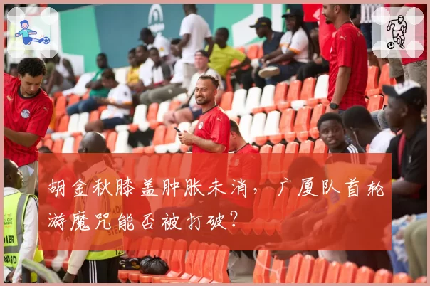 胡金秋膝盖肿胀未消，广厦队首轮游魔咒能否被打破？