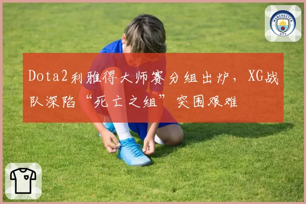 Dota2利雅得大师赛分组出炉，XG战队深陷“死亡之组”突围艰难