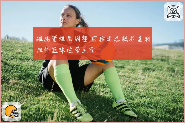 雄鹿管理层调整 前猛龙总裁尤基利担任篮球运营主管