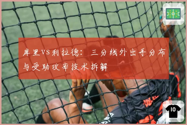 库里vs利拉德:三分线外出手分布与受助攻率技术拆解