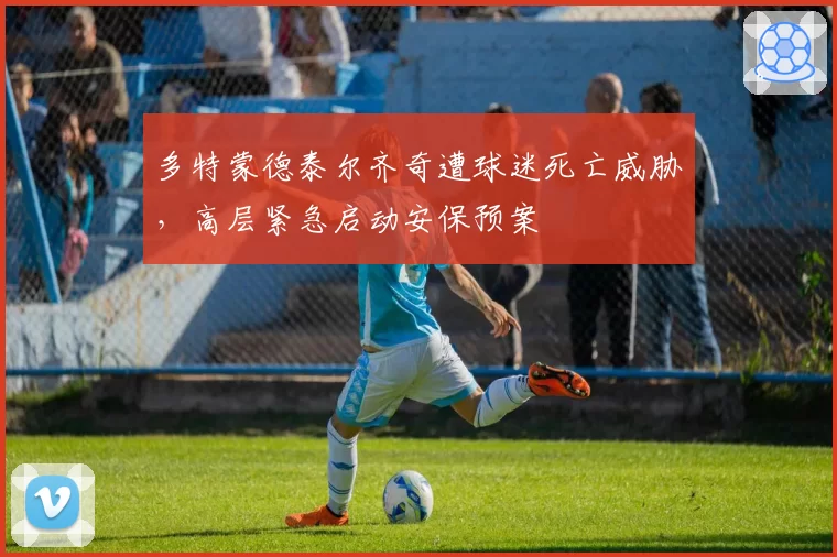 多特蒙德泰尔齐奇遭球迷死亡威胁，高层紧急启动安保预案