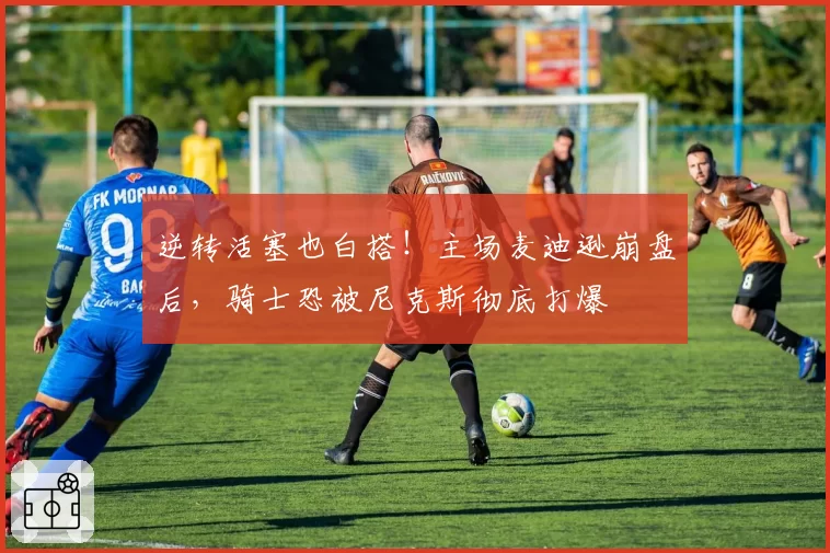 逆转活塞也白搭！主场麦迪逊崩盘后，骑士恐被尼克斯彻底打爆