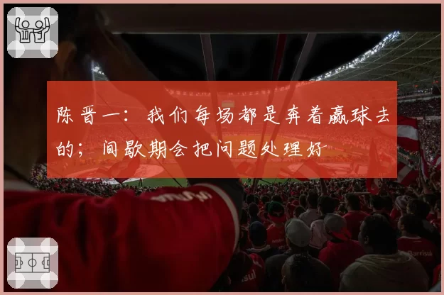 陈晋一:我们每场都是奔着赢球去的;间歇期会把问题处理好